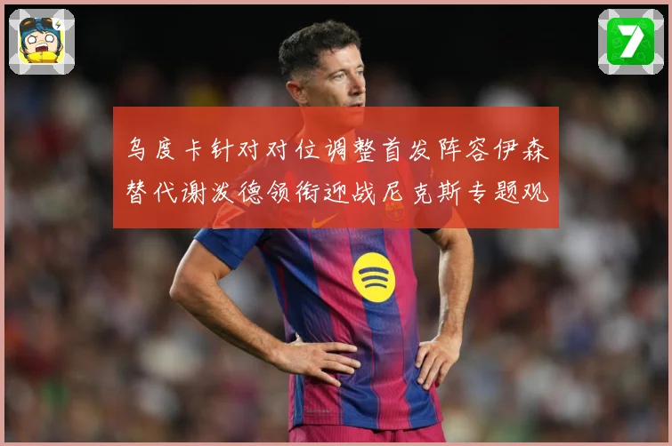 乌度卡针对对位调整首发阵容伊森替代谢泼德领衔迎战尼克斯专题观察