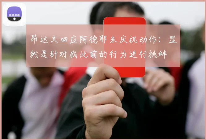 昂达夫回应阿德耶米庆祝动作：显然是针对我此前的行为进行挑衅