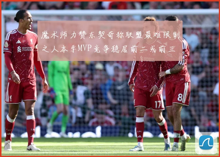 魔术师力赞东契奇称联盟最难限制之人本季MVP竞争稳居前二或前三