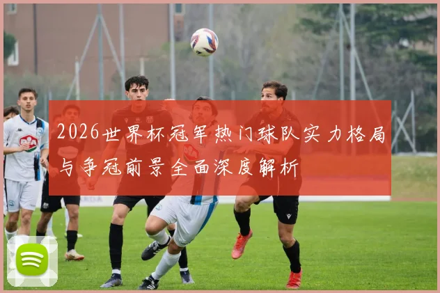 2026世界杯冠军热门球队实力格局与争冠前景全面深度解析