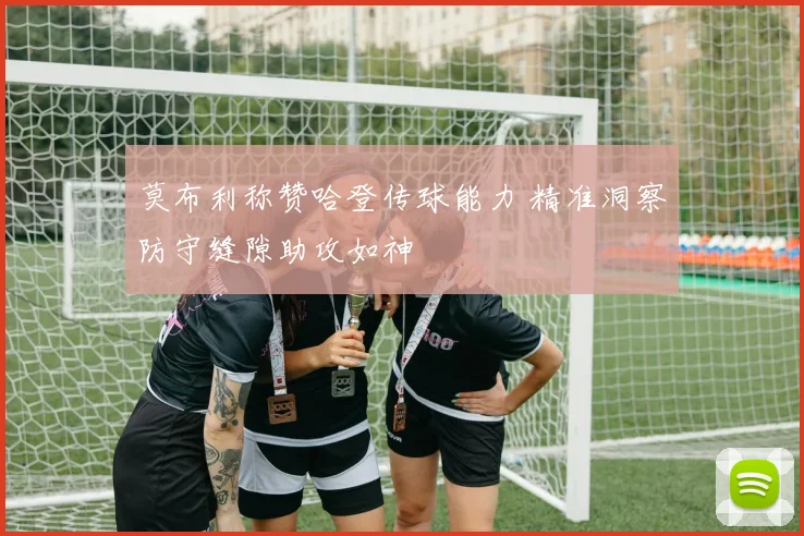莫布利称赞哈登传球能力 精准洞察防守缝隙助攻如神