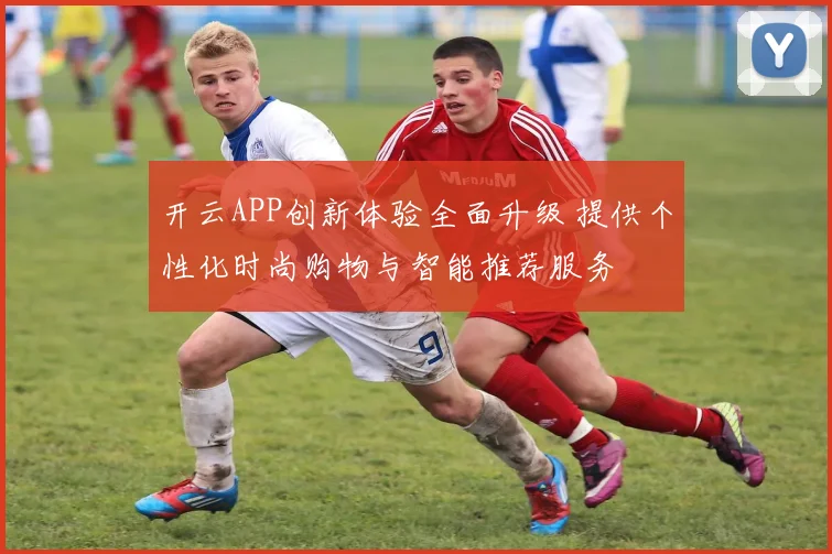 开云APP创新体验全面升级 提供个性化时尚购物与智能推荐服务