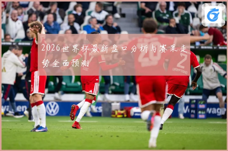 2026世界杯最新盘口分析与赛果走势全面预测