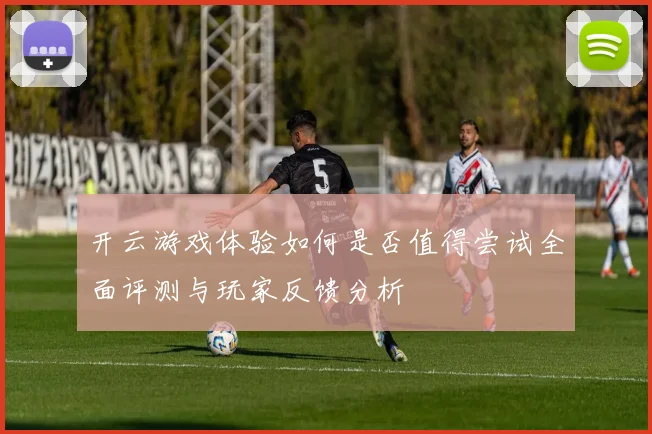开云游戏体验如何是否值得尝试全面评测与玩家反馈分析