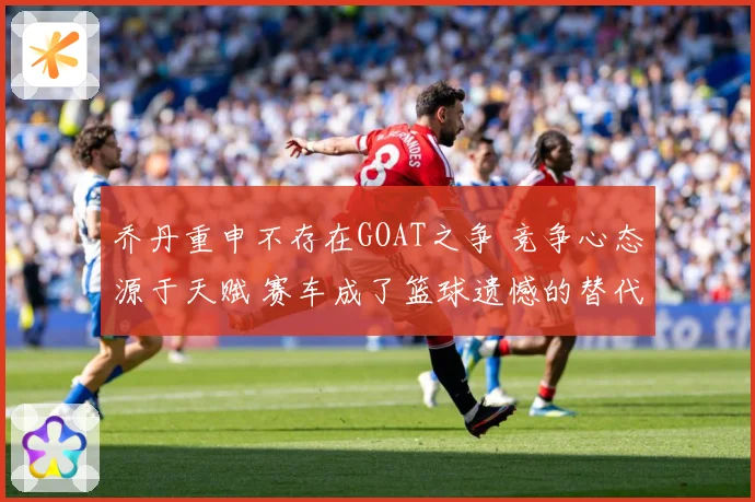 乔丹重申不存在GOAT之争 竞争心态源于天赋 赛车成了篮球遗憾的替代品