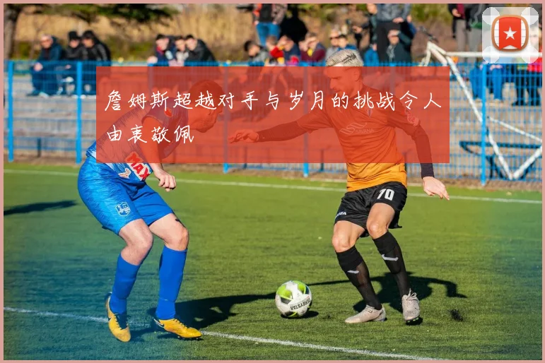 詹姆斯超越对手与岁月的挑战令人由衷敬佩