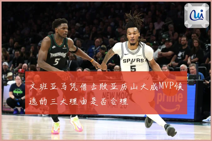 文班亚马凭借击败亚历山大成MVP候选的三大理由是否合理